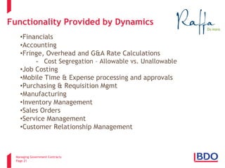 Managing Government Contracts 
Page 21 
Functionality Provided by Dynamics 
• 
Financials 
• 
Accounting 
• 
Fringe, Overhead and G&A Rate Calculations 
- 
Cost Segregation – Allowable vs. Unallowable 
• 
Job Costing 
• 
Mobile Time & Expense processing and approvals 
• 
Purchasing & Requisition Mgmt 
• 
Manufacturing 
• 
Inventory Management 
• 
Sales Orders 
• 
Service Management 
• 
Customer Relationship Management 
2 
 