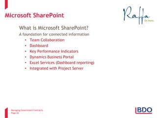 Managing Government Contracts 
Page 22 
Microsoft SharePoint 
What is Microsoft SharePoint? A foundation for connected information 
• 
Team Collaboration 
• 
Dashboard 
• 
Key Performance Indicators 
• 
Dynamics Business Portal 
• 
Excel Services (Dashboard reporting) 
• 
Integrated with Project Server 
2 
 