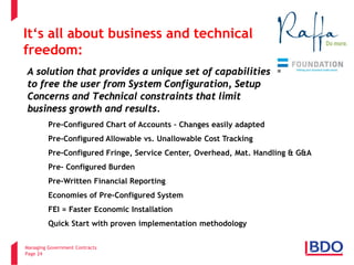 Managing Government Contracts 
Page 24 
A solution that provides a unique set of capabilities to free the user from System Configuration, Setup Concerns and Technical constraints that limit business growth and results. 
• 
Pre-Configured Chart of Accounts – Changes easily adapted 
• 
Pre-Configured Allowable vs. Unallowable Cost Tracking 
• 
Pre-Configured Fringe, Service Center, Overhead, Mat. Handling & G&A 
• 
Pre- Configured Burden 
• 
Pre-Written Financial Reporting 
• 
Economies of Pre-Configured System 
• 
FEI = Faster Economic Installation 
• 
Quick Start with proven implementation methodology 
It‘s all about business and technical freedom:  