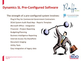 Managing Government Contracts 
Page 25 
Dynamics SL Pre-Configured Software 
The strength of a pre-configured system involves: 
• 
Plug & Play for Commercial-Government Contractors 
• 
DCAA System Audit Road Map – Reports Template 
• 
Microsoft Office - Integration 
• 
Financial - Project Reporting 
• 
Budgeting/Planning 
• 
Business Intelligence Reporting 
• 
Internet Access Via SharePoint 
• 
Document Imaging 
• 
Utility Tools 
• 
Easy integration of legacy data  