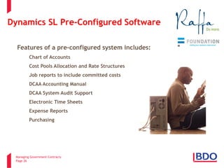 Managing Government Contracts 
Page 26 
Dynamics SL Pre-Configured Software 
Features of a pre-configured system includes: 
• 
Chart of Accounts 
• 
Cost Pools Allocation and Rate Structures 
• 
Job reports to include committed costs 
• 
DCAA Accounting Manual 
• 
DCAA System Audit Support 
• 
Electronic Time Sheets 
• 
Expense Reports 
• 
Purchasing  