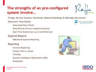 Managing Government Contracts 
Page 27 
• 
Fringe, Service Centers, Overhead, Material Handling, & G&A Rate Structures 
• 
Electronic Time Sheets 
• 
Automated Floor Checks 
• 
Daily Records of hours charged to projects 
• 
Open Time Sheets show up as committed cost 
• 
Expense Reports 
• 
Web Based Expense Reporting 
• 
Reporting 
• 
Financial Reporting 
• 
Project- Plan vs. Actual 
• 
Trending 
• 
Business Intelligence Optimization (BIO) 
• 
Dashboards 
Pre-Configured Integrated Software 
The strengths of an pre-configured system involve…  