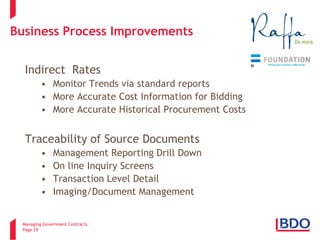 Managing Government Contracts 
Page 29 
Business Process Improvements 
Indirect Rates 
• 
Monitor Trends via standard reports 
• 
More Accurate Cost Information for Bidding 
• 
More Accurate Historical Procurement Costs Traceability of Source Documents 
• 
Management Reporting Drill Down 
• 
On line Inquiry Screens 
• 
Transaction Level Detail 
• 
Imaging/Document Management 
2 
 