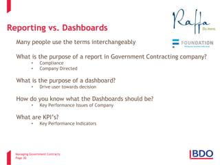 Managing Government Contracts 
Page 30 
Reporting vs. Dashboards 
Many people use the terms interchangeably What is the purpose of a report in Government Contracting company? 
• 
Compliance 
• 
Company Directed 
What is the purpose of a dashboard? 
• 
Drive user towards decision 
How do you know what the Dashboards should be? 
•Key Performance Issues of Company 
What are KPI’s? 
•Key Performance Indicators 
3 
 