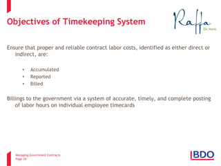 Managing Government Contracts 
Page 34 
Objectives of Timekeeping System 
Ensure that proper and reliable contract labor costs, identified as either direct or indirect, are: 
•Accumulated 
•Reported 
•Billed 
Billings to the government via a system of accurate, timely, and complete posting of labor hours on individual employee timecards  