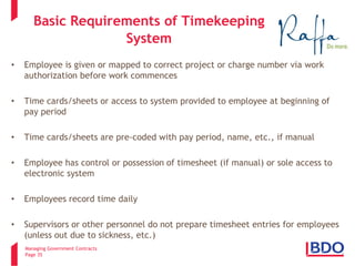 Managing Government Contracts 
Page 35 
Basic Requirements of Timekeeping System 
• 
Employee is given or mapped to correct project or charge number via work authorization before work commences 
• 
Time cards/sheets or access to system provided to employee at beginning of pay period 
• 
Time cards/sheets are pre-coded with pay period, name, etc., if manual 
• 
Employee has control or possession of timesheet (if manual) or sole access to electronic system 
• 
Employees record time daily 
• 
Supervisors or other personnel do not prepare timesheet entries for employees (unless out due to sickness, etc.)  