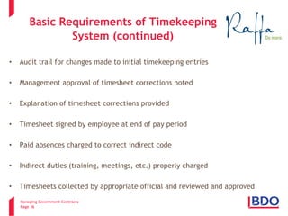 Managing Government Contracts 
Page 36 
Basic Requirements of Timekeeping System (continued) 
• 
Audit trail for changes made to initial timekeeping entries 
• 
Management approval of timesheet corrections noted 
• 
Explanation of timesheet corrections provided 
• 
Timesheet signed by employee at end of pay period 
• 
Paid absences charged to correct indirect code 
• 
Indirect duties (training, meetings, etc.) properly charged 
• 
Timesheets collected by appropriate official and reviewed and approved  