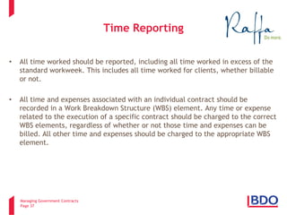 Managing Government Contracts 
Page 37 
Time Reporting 
• 
All time worked should be reported, including all time worked in excess of the standard workweek. This includes all time worked for clients, whether billable or not. 
• 
All time and expenses associated with an individual contract should be recorded in a Work Breakdown Structure (WBS) element. Any time or expense related to the execution of a specific contract should be charged to the correct WBS elements, regardless of whether or not those time and expenses can be billed. All other time and expenses should be charged to the appropriate WBS element.  