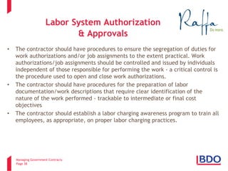 Managing Government Contracts 
Page 38 
Labor System Authorization & Approvals 
• 
The contractor should have procedures to ensure the segregation of duties for work authorizations and/or job assignments to the extent practical. Work authorizations/job assignments should be controlled and issued by individuals independent of those responsible for performing the work - a critical control is the procedure used to open and close work authorizations. 
• 
The contractor should have procedures for the preparation of labor documentation/work descriptions that require clear identification of the nature of the work performed - trackable to intermediate or final cost objectives 
• 
The contractor should establish a labor charging awareness program to train all employees, as appropriate, on proper labor charging practices.  