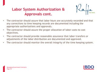Managing Government Contracts 
Page 39 
Labor System Authorization & Approvals cont. 
• 
The contractor should assure that labor hours are accurately recorded and that any corrections to time keeping records are documented including the appropriate authorizations and approvals. 
• 
The contractor should assure the proper allocation of labor costs to cost objectives. 
• 
The contractor should provide reasonable assurance that labor transfers or adjustments of the labor distribution are documented and approved. 
• 
The contractor should monitor the overall integrity of the time keeping system.  
