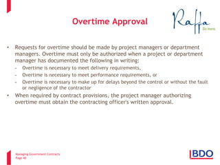 Managing Government Contracts 
Page 40 
Overtime Approval 
• 
Requests for overtime should be made by project managers or department managers. Overtime must only be authorized when a project or department manager has documented the following in writing: 
- 
Overtime is necessary to meet delivery requirements, 
- 
Overtime is necessary to meet performance requirements, or 
- 
Overtime is necessary to make up for delays beyond the control or without the fault or negligence of the contractor 
• 
When required by contract provisions, the project manager authorizing overtime must obtain the contracting officer's written approval.  
