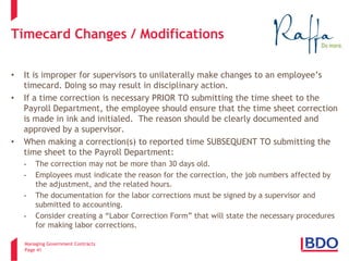 Managing Government Contracts 
Page 41 
Timecard Changes / Modifications 
• 
It is improper for supervisors to unilaterally make changes to an employee’s timecard. Doing so may result in disciplinary action. 
• 
If a time correction is necessary PRIOR TO submitting the time sheet to the Payroll Department, the employee should ensure that the time sheet correction is made in ink and initialed. The reason should be clearly documented and approved by a supervisor. 
• 
When making a correction(s) to reported time SUBSEQUENT TO submitting the time sheet to the Payroll Department: 
- 
The correction may not be more than 30 days old. 
- 
Employees must indicate the reason for the correction, the job numbers affected by the adjustment, and the related hours. 
- 
The documentation for the labor corrections must be signed by a supervisor and submitted to accounting. 
- 
Consider creating a “Labor Correction Form” that will state the necessary procedures for making labor corrections.  