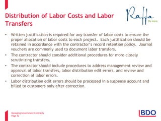 Managing Government Contracts 
Page 42 
Distribution of Labor Costs and Labor Transfers 
• 
Written justification is required for any transfer of labor costs to ensure the proper allocation of labor costs to each project. Each justification should be retained in accordance with the contractor’s record retention policy. Journal vouchers are commonly used to document labor transfers. 
• 
The contractor should consider additional procedures for more closely scrutinizing transfers. 
• 
The contractor should include procedures to address management review and approval of labor transfers, labor distribution edit errors, and review and correction of labor errors. 
• 
Labor distribution edit errors should be processed in a suspense account and billed to customers only after correction.  
