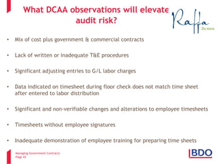Managing Government Contracts 
Page 43 
What DCAA observations will elevate audit risk? 
• 
Mix of cost plus government & commercial contracts 
• 
Lack of written or inadequate T&E procedures 
• 
Significant adjusting entries to G/L labor charges 
• 
Data indicated on timesheet during floor check does not match time sheet after entered to labor distribution 
• 
Significant and non-verifiable changes and alterations to employee timesheets 
• 
Timesheets without employee signatures 
• 
Inadequate demonstration of employee training for preparing time sheets  