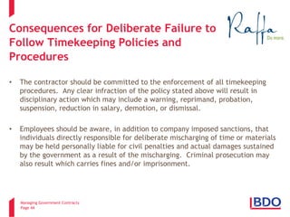 Managing Government Contracts 
Page 44 
Consequences for Deliberate Failure to Follow Timekeeping Policies and Procedures 
• 
The contractor should be committed to the enforcement of all timekeeping procedures. Any clear infraction of the policy stated above will result in disciplinary action which may include a warning, reprimand, probation, suspension, reduction in salary, demotion, or dismissal. 
• 
Employees should be aware, in addition to company imposed sanctions, that individuals directly responsible for deliberate mischarging of time or materials may be held personally liable for civil penalties and actual damages sustained by the government as a result of the mischarging. Criminal prosecution may also result which carries fines and/or imprisonment.  