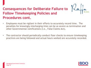 Managing Government Contracts 
Page 45 
Consequences for Deliberate Failure to Follow Timekeeping Policies and Procedures cont. 
• 
Employees must be vigilant in their efforts to accurately record time. The penalties for knowingly mischarging time can be as severe as termination and other Governmental ramifications (i.e., False Claims Act). 
• 
The contractor should periodically conduct floor checks to ensure timekeeping practices are being followed and actual hours worked are accurately recorded.  