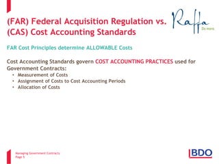 Managing Government Contracts 
Page 5 
(FAR) Federal Acquisition Regulation vs. (CAS) Cost Accounting Standards FAR Cost Principles determine ALLOWABLE Costs Cost Accounting Standards govern COST ACCOUNTING PRACTICES used for Government Contracts: 
• 
Measurement of Costs 
• 
Assignment of Costs to Cost Accounting Periods 
• 
Allocation of Costs  