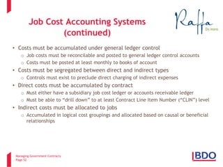 Managing Government Contracts 
Page 52 
Job Cost Accounting Systems (continued) 
• 
Costs must be accumulated under general ledger control 
o 
Job costs must be reconcilable and posted to general ledger control accounts 
o 
Costs must be posted at least monthly to books of account 
• 
Costs must be segregated between direct and indirect types 
o 
Controls must exist to preclude direct charging of indirect expenses 
• 
Direct costs must be accumulated by contract 
o 
Must either have a subsidiary job cost ledger or accounts receivable ledger 
o 
Must be able to “drill down” to at least Contract Line Item Number (“CLIN”) level 
• 
Indirect costs must be allocated to jobs 
o 
Accumulated in logical cost groupings and allocated based on causal or beneficial relationships  