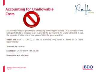 Managing Government Contracts 
Page 54 
Accounting for Unallowable Costs 
An allowable cost in government contracting terms means billable – it’s allowable if the rules permit it to be included in an invoice to the government. An unallowable cost is just the opposite; it’s the kind of cost you can’t bill the government for. Under the FAR 31.201-2, a cost is allowable only when it meets all of these requirements: Terms of the contract Limitations set for the in FAR 31.201 Reasonable and allocable  