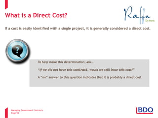 Managing Government Contracts 
Page 55 
What is a Direct Cost? 
If a cost is easily identified with a single project, it is generally considered a direct cost. 
To help make this determination, ask… “If we did not have this contract, would we still incur this cost?” A “no” answer to this question indicates that it is probably a direct cost.  