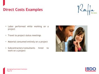 Managing Government Contracts 
Page 56 
Direct Costs Examples 
• 
Labor performed while working on a project 
• 
Travel to project status meetings 
• 
Material consumed entirely on a project 
• 
Subcontractors/consultants hired to work on a project .  