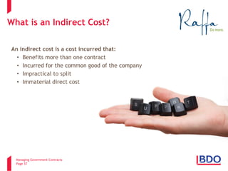 Managing Government Contracts 
Page 57 
What is an Indirect Cost? 
An indirect cost is a cost incurred that: 
• 
Benefits more than one contract 
• 
Incurred for the common good of the company 
• 
Impractical to split 
• 
Immaterial direct cost  
