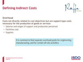 Managing Government Contracts 
Page 60 
Defining Indirect Costs 
Overhead 
Costs not directly related to cost objectives but are support-type costs necessary for the production of goods or services 
• 
Salaries and wages of support and production personnel 
• 
Facilities cost 
• 
Supplies 
It is common to find separate overhead pools for engineering, manufacturing, and for certain off-site activities  