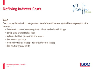 Managing Government Contracts 
Page 61 
Defining Indirect Costs 
G&A 
Costs associated with the general administration and overall management of a company 
• 
Compensation of company executives and related fringe 
• 
Legal and professional fees 
• 
Administrative personnel and costs 
• 
Business insurance 
• 
Company taxes (except federal income taxes) 
• 
Bid and proposal costs  