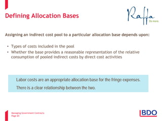 Managing Government Contracts 
Page 65 
Defining Allocation Bases 
Assigning an indirect cost pool to a particular allocation base depends upon: 
•Types of costs included in the pool 
•Whether the base provides a reasonable representation of the relative consumption of pooled indirect costs by direct cost activities 
Labor costs are an appropriate allocation base for the fringe expenses. There is a clear relationship between the two.  
