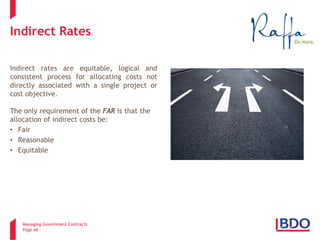 Managing Government Contracts 
Page 66 
Indirect Rates 
Indirect rates are equitable, logical and consistent process for allocating costs not directly associated with a single project or cost objective. 
The only requirement of the FAR is that the allocation of indirect costs be: 
•Fair 
•Reasonable 
•Equitable  