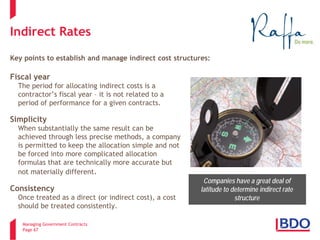 Managing Government Contracts 
Page 67 
Indirect Rates Key points to establish and manage indirect cost structures: 
Fiscal year 
The period for allocating indirect costs is a contractor’s fiscal year – it is not related to a period of performance for a given contracts. 
Simplicity 
When substantially the same result can be achieved through less precise methods, a company is permitted to keep the allocation simple and not be forced into more complicated allocation formulas that are technically more accurate but not materially different. 
Consistency 
Once treated as a direct (or indirect cost), a cost should be treated consistently. 
Companies have a great deal of latitude to determine indirect rate structure  