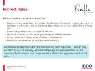 Managing Government Contracts 
Page 68 
Indirect Rates 
Methods practiced to reduce indirect rates: 
•Charge as many costs direct as possible. By charging shipping and copying directly to a contract, it will keep it out of overhead pool, which will in turn reduce the overhead rate. 
•Direct charge unique costs to a specific contract 
•More indirect rates by splitting large groupings of indirect expenses 
•Indirect rates for different types of products and services 
•Establish a service center (or multiple service centers) 
A company with high rates may not really be any more expensive -- though they are often perceived that way. When developing or evaluating indirect rates, a company should keep in mind ways to reduce at least the appearance of indirect rates.  
