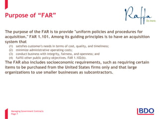 Managing Government Contracts 
Page 7 
Purpose of “FAR” 
The purpose of the FAR is to provide "uniform policies and procedures for 
acquisition." FAR 1.101. Among its guiding principles is to have an acquisition 
system that 
(1) satisfies customer's needs in terms of cost, quality, and timeliness; 
(2) minimize administrative operating costs; 
(3) conduct business with integrity, fairness, and openness; and 
(4) fulfill other public policy objectives. FAR 1.102(b). 
The FAR also includes socioeconomic requirements, such as requiring certain 
items to be purchased from the United States firms only and that large 
organizations to use smaller businesses as subcontractors.  