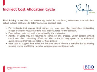 Managing Government Contracts 
Page 72 
Indirect Cost Allocation Cycle 
Final Pricing. After the cost accounting period is completed, contractors can calculate actual indirect cost rates to determine actual contract cost. 
•For contracts that require final pricing (e.g. cost plus) the responsible contracting officer or auditor must determine final indirect rates for the contract. 
•Final indirect rate proposal is submitted by the contractor. 
•Months or years may be required to complete this process. Under certain limited conditions, the contracting officer and the contractor may agree to use estimated quick-closeout indirect cost rates for final pricing. 
•Data used to support final rates will become part of the data available for estimating forward pricing and billing rates for subsequent accounting periods.  