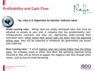 Managing Government Contracts 
Page 73 
Profitability and Cash Flow 
Under-running rates - billing rates are simply estimated rates that must be adjusted to actuals at year end. A company that has predominantly cost- reimbursement contracts and they are significantly under-running their estimated rates, which means their actual rates are lower than the approved billing rates, they will be expected to reimburse the government any excess cash collected. Over-running rates - if actual indirect rates are running higher than the billing rates, the company needs to either slow down the operating expenses being incurred or they will be forced to support the negative cash flow through other means, such as line-of-credit borrowing. 
So, why is it important to monitor indirect rates  