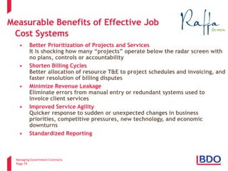 Managing Government Contracts 
Page 79 
Measurable Benefits of Effective Job Cost Systems 
7 
• 
Better Prioritization of Projects and Services It is shocking how many “projects” operate below the radar screen with no plans, controls or accountability 
• 
Shorten Billing Cycles Better allocation of resource T&E to project schedules and invoicing, and faster resolution of billing disputes 
• 
Minimize Revenue Leakage Eliminate errors from manual entry or redundant systems used to invoice client services 
• 
Improved Service Agility Quicker response to sudden or unexpected changes in business priorities, competitive pressures, new technology, and economic downturns 
• 
Standardized Reporting  