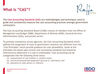 Managing Government Contracts 
Page 8 
What is “CAS”? The Cost Accounting Standards (CAS) are methodologies and techniques used to guide and consistently measure the cost accounting practices amongst government contractors. The Cost Accounting Standards Board (CASB) consists of members from the Office of Management and Budget (OMB), Department of Defense (DOD), General Services Administration (GSA), and private sector. To promote consistency across agencies, the Cost Accounting Standards which address the assignment of costs to government contracts are different from the ‘Cost Principles’ which provide guidance for cost allowability. Some of the principles are based upon certain cost accounting standards and should be referenced to determine if a cost is unallowable. Cost accounting can be categorized into the following three areas: (1) measurement of cost (market vs. present value), (2) cost accounting period assignment (accrual vs. cash basis), and (3) allocation of costs (direct vs. indirect)  