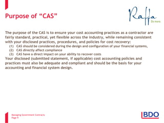 Managing Government Contracts 
Page 9 
Purpose of “CAS” The purpose of the CAS is to ensure your cost accounting practices as a contractor are fairly standard, practical, yet flexible across the industry, while remaining consistent with your disclosed practices, procedures, and policies for cost recovery: (1) CAS should be considered during the design and configuration of your financial systems, (2) CAS directly affect compliance (3) CAS have a direct impact on your ability to recover costs Your disclosed (submitted statement, if applicable) cost accounting policies and practices must also be adequate and compliant and should be the basis for your accounting and financial system design.  