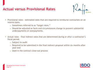 Managing Government Contracts 
Page 93 
Actual versus Provisional Rates 
• 
Provisional rates – estimated rates that are required to reimburse contractors on an interim basis. 
o 
Sometimes referred to as “target rates.” 
o 
Should be adjusted as facts and circumstances change to prevent substantial underpayments or overpayments. 
•Actual rates – final indirect rates that are determined during or after a contractor’s fiscal period. 
oSubject to audit 
oRequired to be submitted in the final indirect proposal within six months after year-end 
oUsed in the contract close-out process  