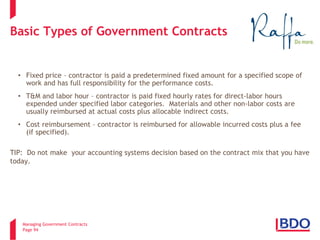 Managing Government Contracts 
Page 94 
Basic Types of Government Contracts 
• 
Fixed price – contractor is paid a predetermined fixed amount for a specified scope of work and has full responsibility for the performance costs. 
• 
T&M and labor hour – contractor is paid fixed hourly rates for direct-labor hours expended under specified labor categories. Materials and other non-labor costs are usually reimbursed at actual costs plus allocable indirect costs. 
• 
Cost reimbursement – contractor is reimbursed for allowable incurred costs plus a fee (if specified). TIP: Do not make your accounting systems decision based on the contract mix that you have today.  