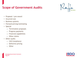 Managing Government Contracts 
Page 95 
Scope of Government Audits 
• 
Proposal / pre-award 
• 
Incurred cost 
• 
Business systems 
• 
Forward pricing/estimating 
• 
Special 
o 
Termination proposals 
o 
Progress payments 
o 
Financial capabilities 
o 
Other claims 
• 
Other audits 
o 
CAS Compliance 
o 
Defective pricing 
o 
Other  