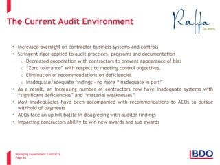 Managing Government Contracts 
Page 96 
The Current Audit Environment 
• 
Increased oversight on contractor business systems and controls 
• 
Stringent rigor applied to audit practices, programs and documentation 
o 
Decreased cooperation with contractors to prevent appearance of bias 
o 
“Zero tolerance” with respect to meeting control objectives. 
o 
Elimination of recommendations on deficiencies 
o 
Inadequate/adequate findings – no more “inadequate in part” 
• 
As a result, an increasing number of contractors now have inadequate systems with “significant deficiencies” and “material weaknesses” 
• 
Most inadequacies have been accompanied with recommendations to ACOs to pursue withhold of payments 
• 
ACOs face an up hill battle in disagreeing with auditor findings 
• 
Impacting contractors ability to win new awards and sub-awards  