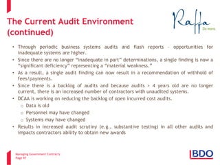 Managing Government Contracts 
Page 97 
The Current Audit Environment (continued) 
• 
Through periodic business systems audits and flash reports – opportunities for inadequate systems are higher. 
• 
Since there are no longer “inadequate in part” determinations, a single finding is now a “significant deficiency” representing a “material weakness.” 
• 
As a result, a single audit finding can now result in a recommendation of withhold of fees/payments. 
• 
Since there is a backlog of audits and because audits > 4 years old are no longer current, there is an increased number of contractors with unaudited systems. 
• 
DCAA is working on reducing the backlog of open incurred cost audits. 
o 
Data is old 
o 
Personnel may have changed 
o 
Systems may have changed 
• 
Results in increased audit scrutiny (e.g., substantive testing) in all other audits and impacts contractors ability to obtain new awards  