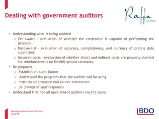 Managing Government Contracts 
Page 98 
Dealing with government auditors 
• 
Understanding what is being audited 
o 
Pre-award – evaluation of whether the contractor is capable of performing the proposal. 
o 
Post-award – evaluation of accuracy, completeness, and currency of pricing data submitted. 
o 
Incurred costs – evaluation of whether direct and indirect costs are properly claimed for reimbursement on flexibly-priced contracts. 
• 
Be prepared 
o 
Establish an audit liaison 
o 
Understand the programs that the auditor will be using 
o 
Insist on an entrance and an exit conference 
o 
Be prompt in your responses 
• 
Understand that not all government auditors are the same.  