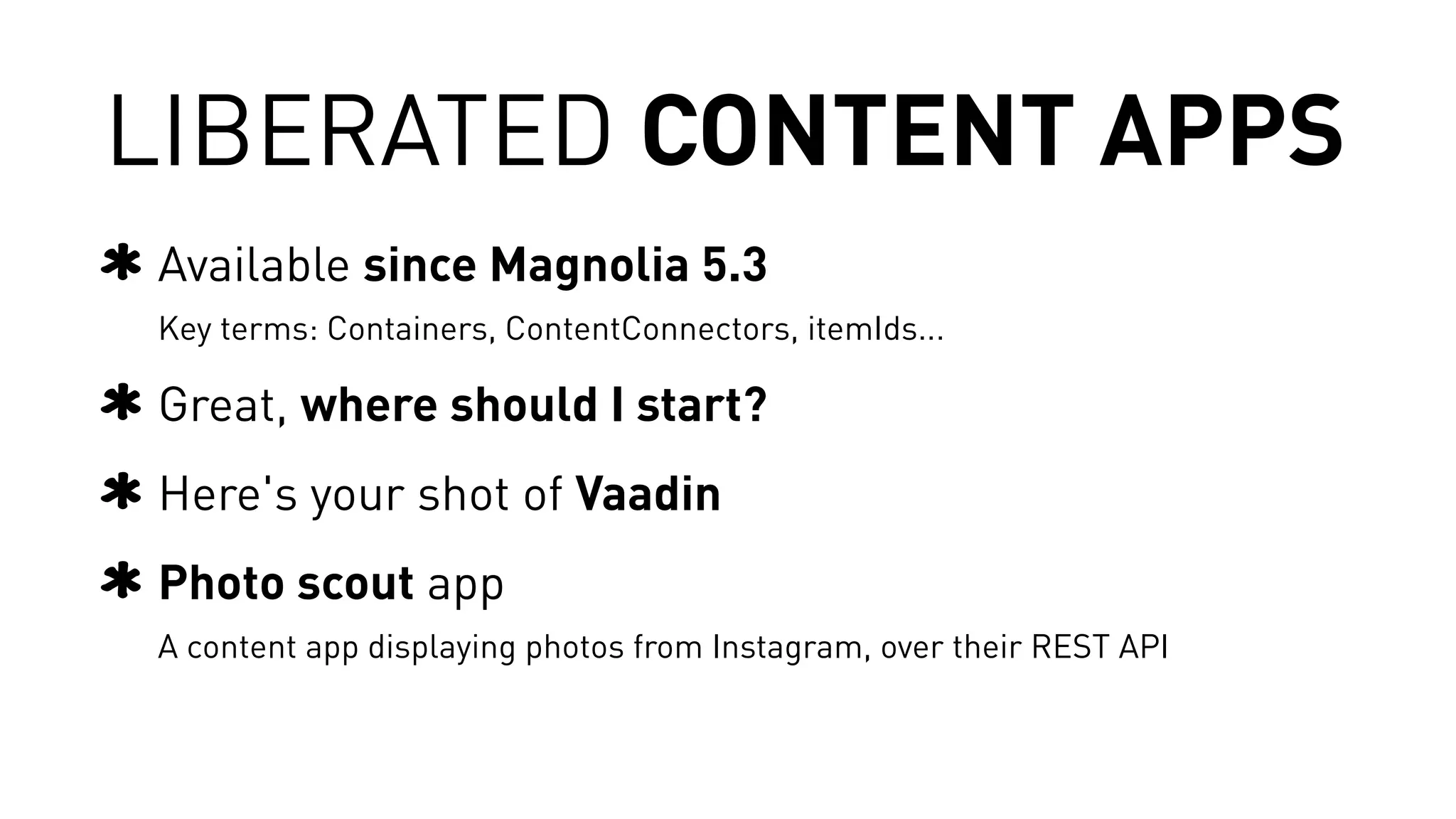 LIBERATED CONTENT APPS 
Available since Magnolia 5.3 
Key terms: Containers, ContentConnectors, itemIds... 
Great, where should I start? 
Here's your shot of Vaadin 
Photo scout app 
A content app displaying photos from Instagram, over their REST API 
 