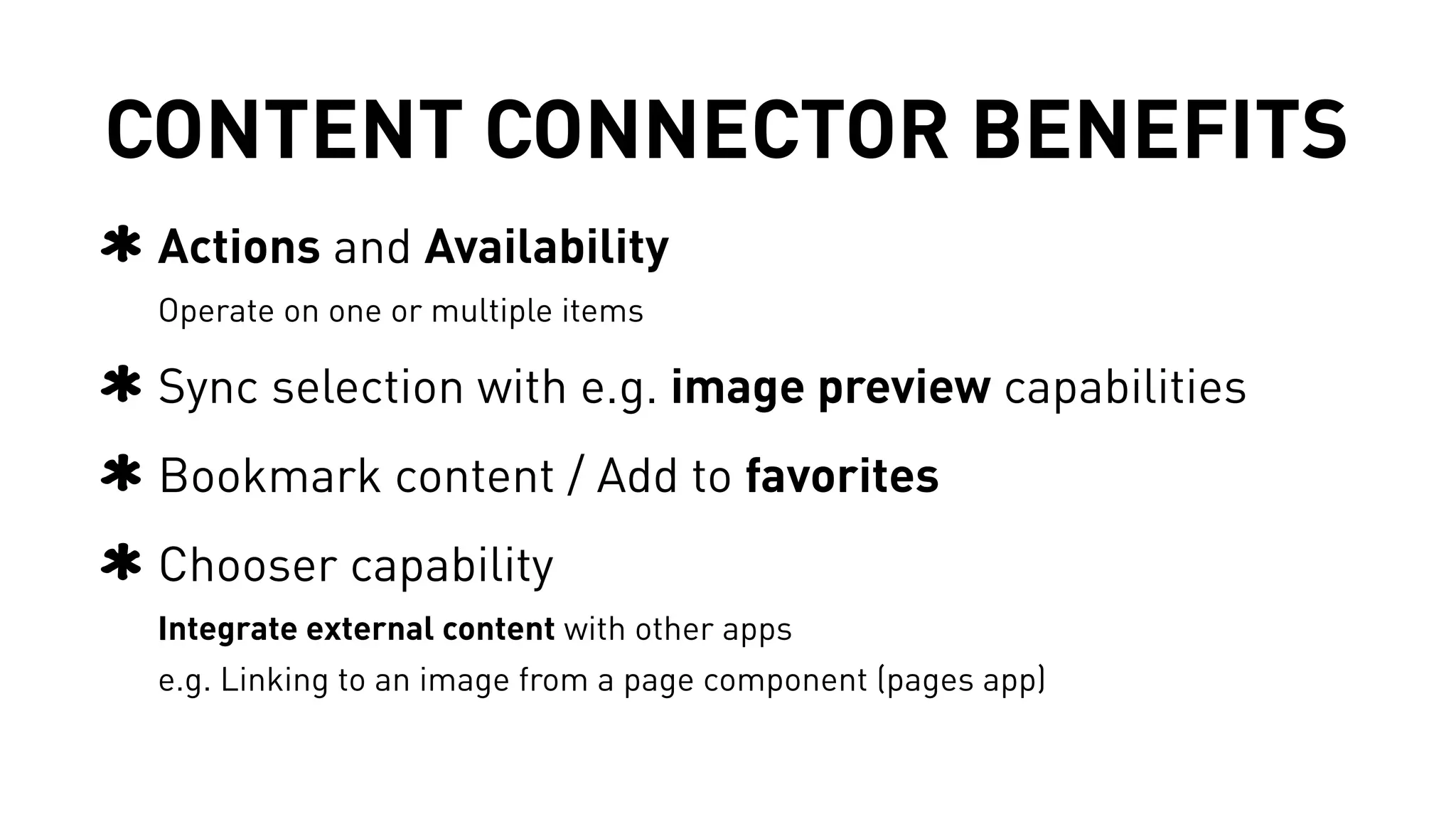 CONTENT CONNECTOR BENEFITS 
Actions and Availability 
Operate on one or multiple items 
Sync selection with e.g. image preview capabilities 
Bookmark content / Add to favorites 
Chooser capability 
Integrate external content with other apps 
e.g. Linking to an image from a page component (pages app) 
 