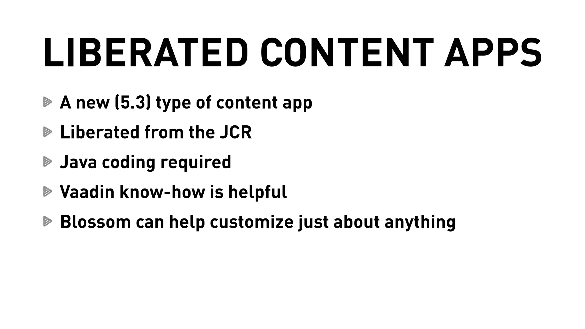 LIBERATED CONTENT APPS 
A new (5.3) type of content app 
Liberated from the JCR 
Java coding required 
Vaadin know-how is helpful 
Blossom can help customize just about anything 
 