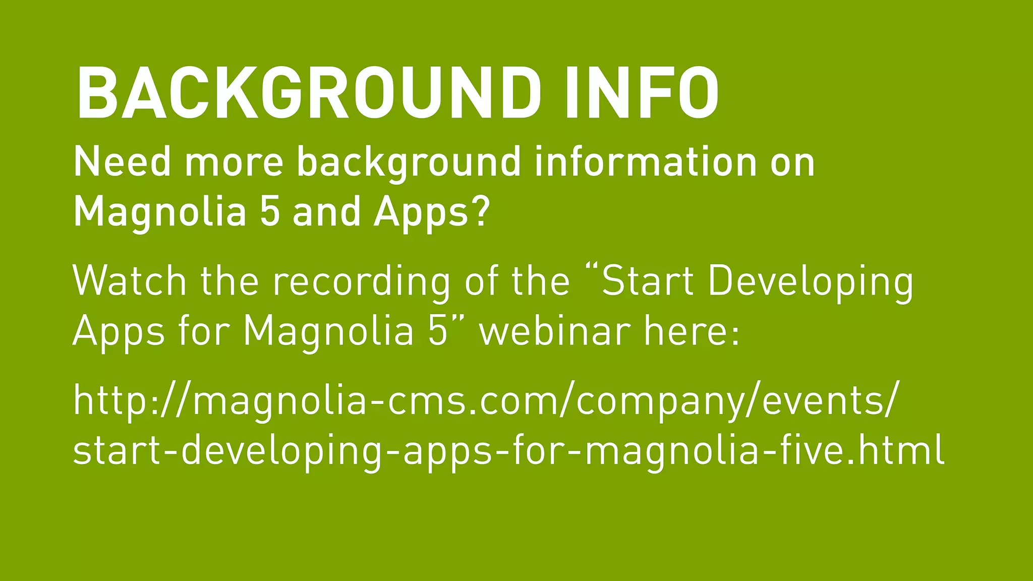 BACKGROUND INFO 
Need more background information on 
Magnolia 5 and Apps? 
Watch the recording of the “Start Developing 
Apps for Magnolia 5” webinar here: 
http://magnolia-cms.com/company/events/ 
start-developing-apps-for-magnolia-five.html 
 
