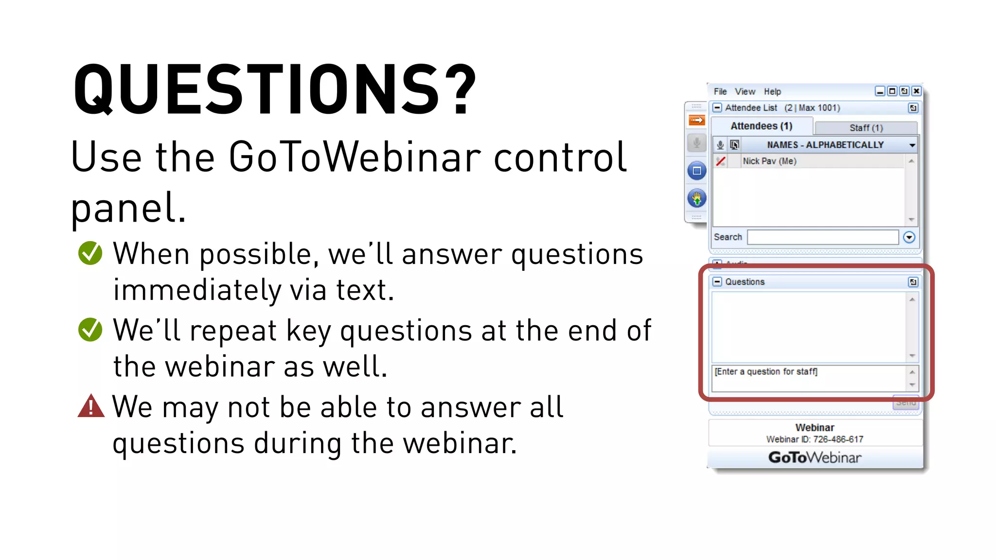 QUESTIONS? 
Use the GoToWebinar control 
panel. 
When possible, we’ll answer questions 
immediately via text. 
We’ll repeat key questions at the end of 
the webinar as well. 
We may not be able to answer all 
questions during the webinar. 
 