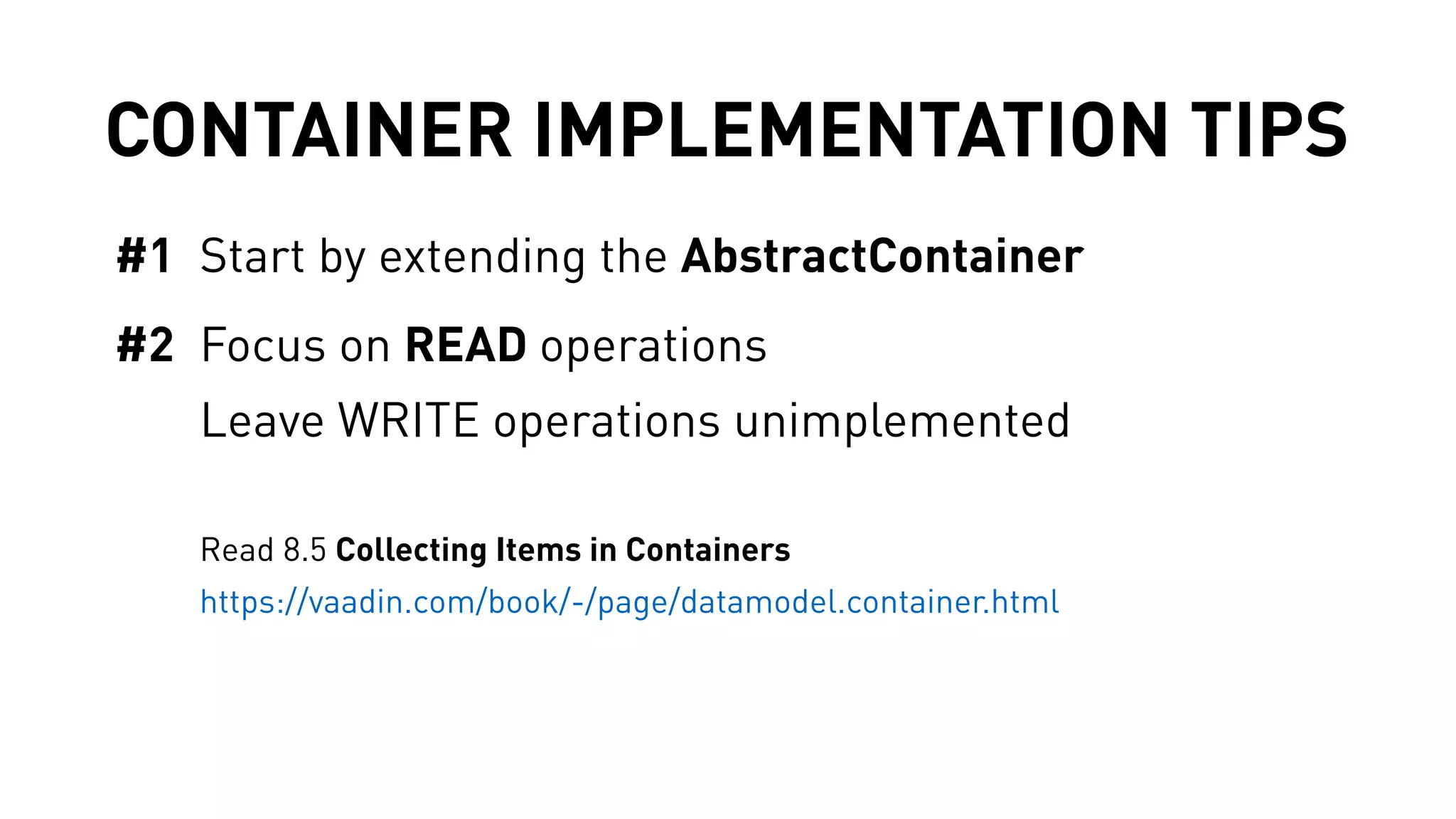 CONTAINER IMPLEMENTATION TIPS 
#1 Start by extending the AbstractContainer 
#2 Focus on READ operations 
Leave WRITE operations unimplemented 
Read 8.5 Collecting Items in Containers 
https://vaadin.com/book/-/page/datamodel.container.html 
 